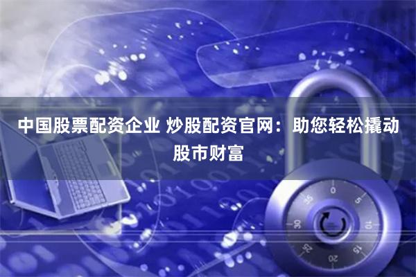 中國(guó)股票配資企業(yè) 炒股配資官網(wǎng)：助您輕松撬動(dòng)股市財(cái)富